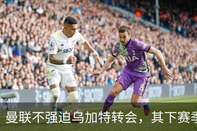 曼联不强迫乌加特转会，其下赛季恐留队！拉爵仍准备1亿补强中场