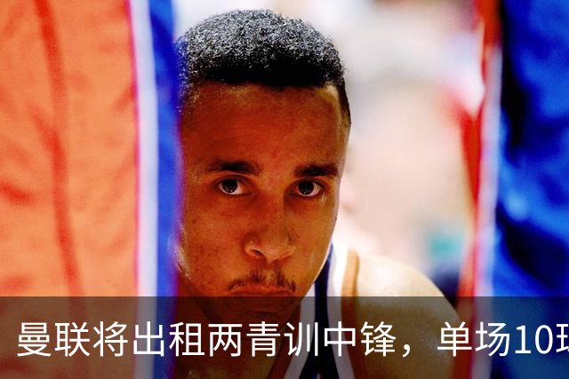 曼联将出租两青训中锋，单场10球小妖加盟德甲！齐尔克泽几定留队