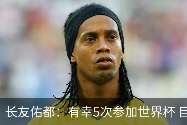 长友佑都：有幸5次参加世界杯 目前还没有做未来规划有可能退役